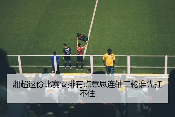 湘超这份比赛安排有点意思连轴三轮谁先扛不住