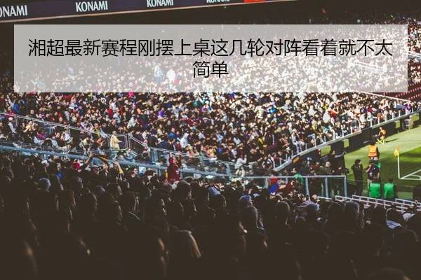 湘超最新赛程刚摆上桌这几轮对阵看着就不太简单