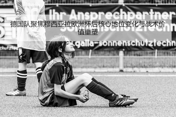 德国队聚焦穆西亚拉欧洲杯后核心地位变化与战术价值重塑