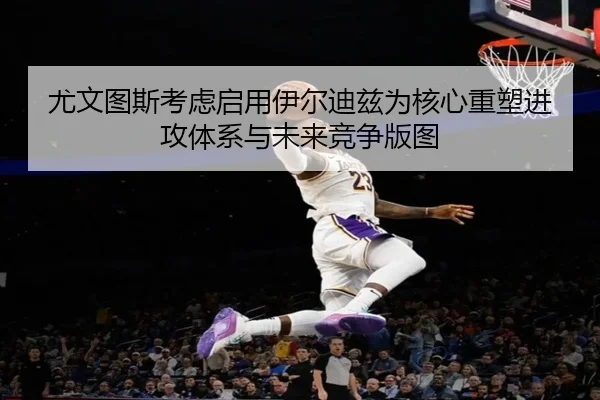尤文图斯考虑启用伊尔迪兹为核心重塑进攻体系与未来竞争版图
