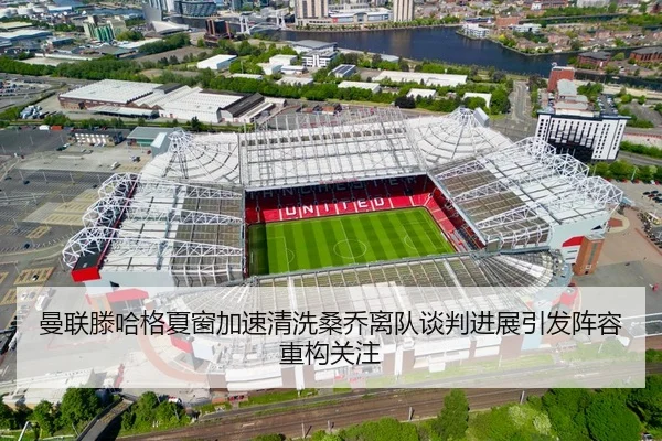 曼联滕哈格夏窗加速清洗桑乔离队谈判进展引发阵容重构关注