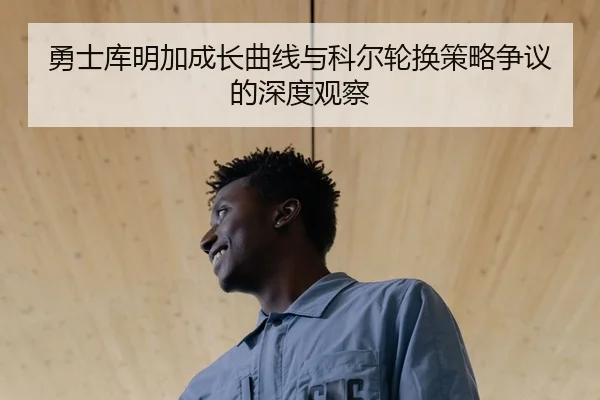 勇士库明加成长曲线与科尔轮换策略争议的深度观察