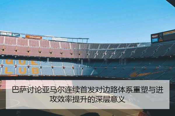 巴萨讨论亚马尔连续首发对边路体系重塑与进攻效率提升的深层意义