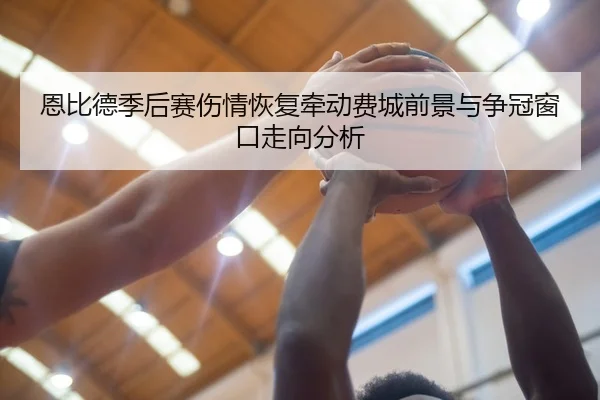 恩比德季后赛伤情恢复牵动费城前景与争冠窗口走向分析