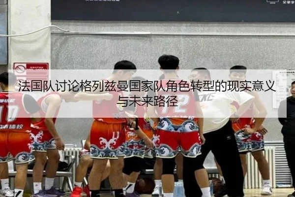 法国队讨论格列兹曼国家队角色转型的现实意义与未来路径