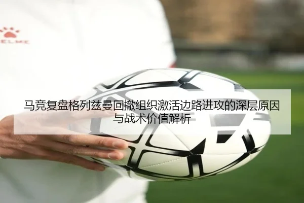 马竞复盘格列兹曼回撤组织激活边路进攻的深层原因与战术价值解析