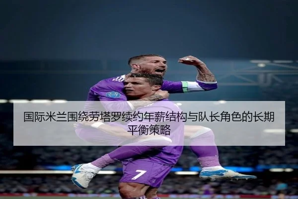 国际米兰围绕劳塔罗续约年薪结构与队长角色的长期平衡策略