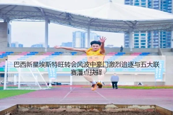 巴西新星埃斯特旺转会风波中豪门激烈追逐与五大联赛落点抉择