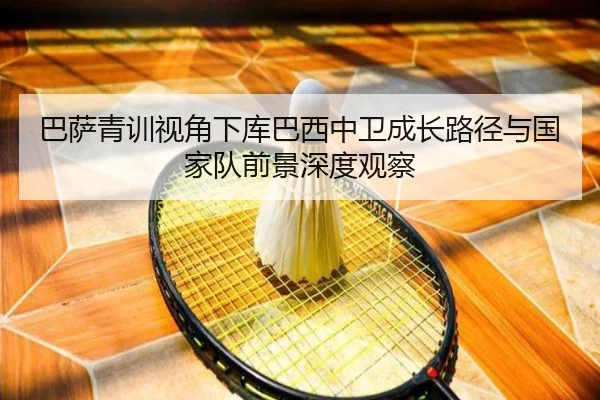 巴萨青训视角下库巴西中卫成长路径与国家队前景深度观察