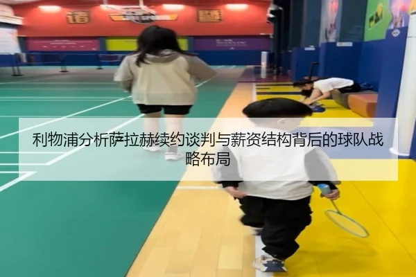 利物浦分析萨拉赫续约谈判与薪资结构背后的球队战略布局