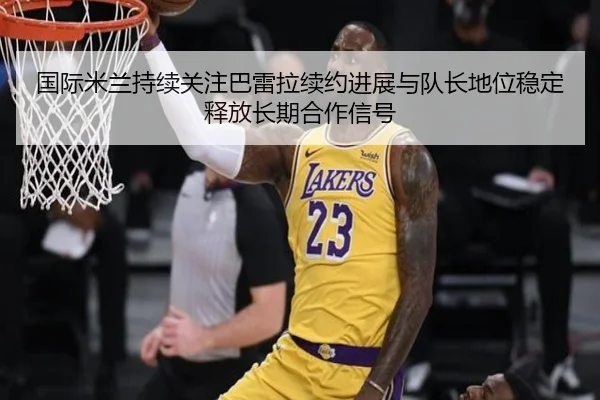 国际米兰持续关注巴雷拉续约进展与队长地位稳定释放长期合作信号