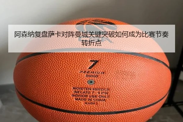 阿森纳复盘萨卡对阵曼城关键突破如何成为比赛节奏转折点