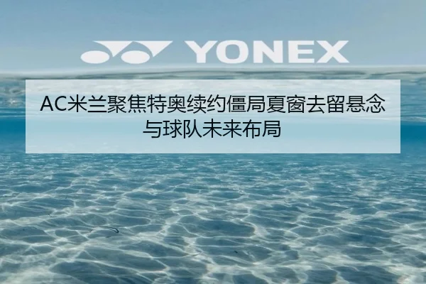 AC米兰聚焦特奥续约僵局夏窗去留悬念与球队未来布局