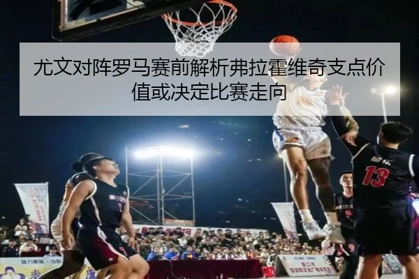 尤文对阵罗马赛前解析弗拉霍维奇支点价值或决定比赛走向