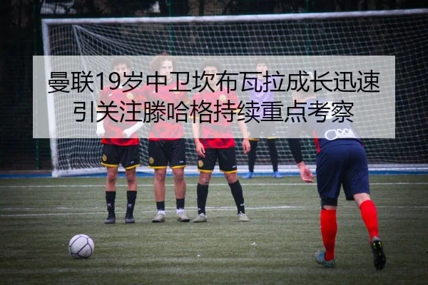 曼联19岁中卫坎布瓦拉成长迅速引关注滕哈格持续重点考察