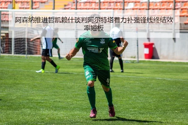 阿森纳推进哲凯赖什谈判阿尔特塔着力补强锋线终结效率短板